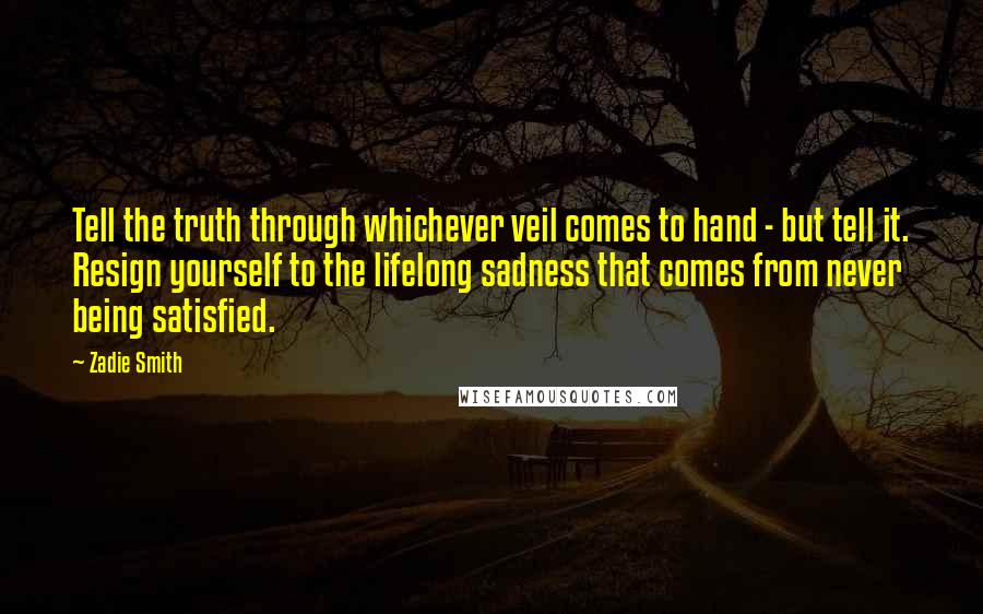 Zadie Smith Quotes: Tell the truth through whichever veil comes to hand - but tell it. Resign yourself to the lifelong sadness that comes from never being satisfied.