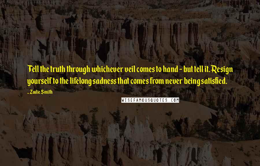 Zadie Smith Quotes: Tell the truth through whichever veil comes to hand - but tell it. Resign yourself to the lifelong sadness that comes from never being satisfied.