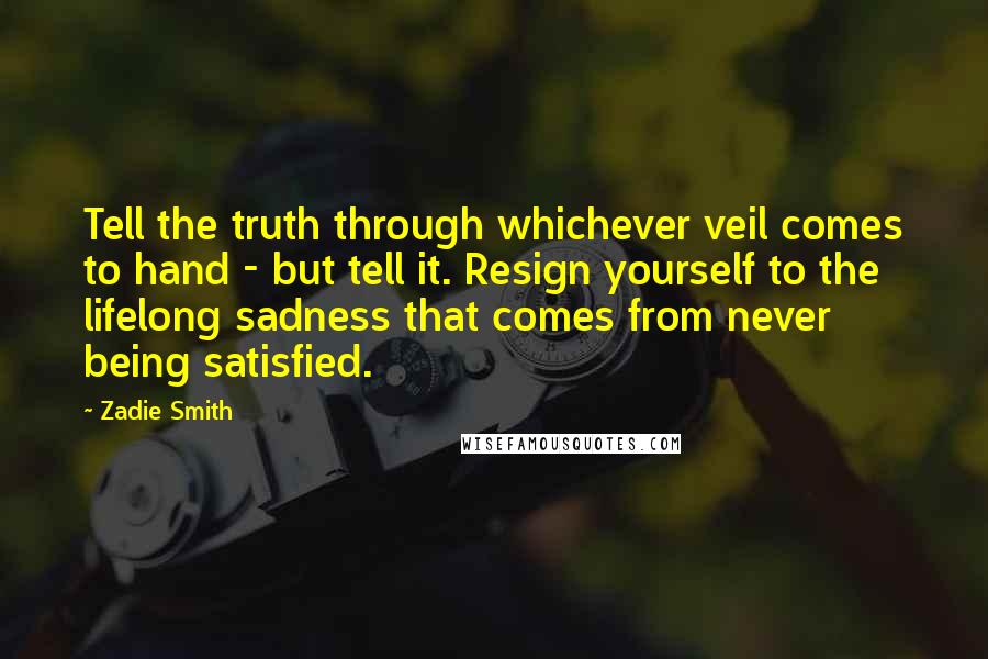 Zadie Smith Quotes: Tell the truth through whichever veil comes to hand - but tell it. Resign yourself to the lifelong sadness that comes from never being satisfied.