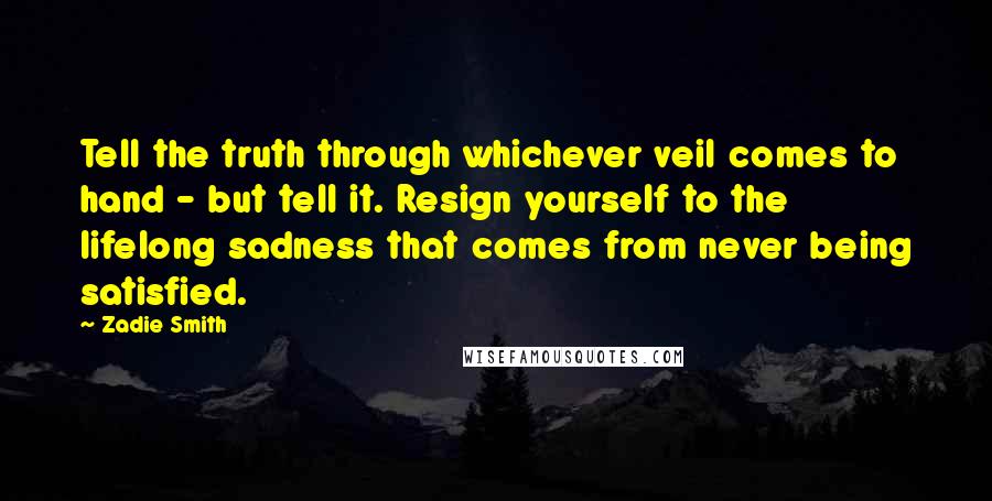 Zadie Smith Quotes: Tell the truth through whichever veil comes to hand - but tell it. Resign yourself to the lifelong sadness that comes from never being satisfied.