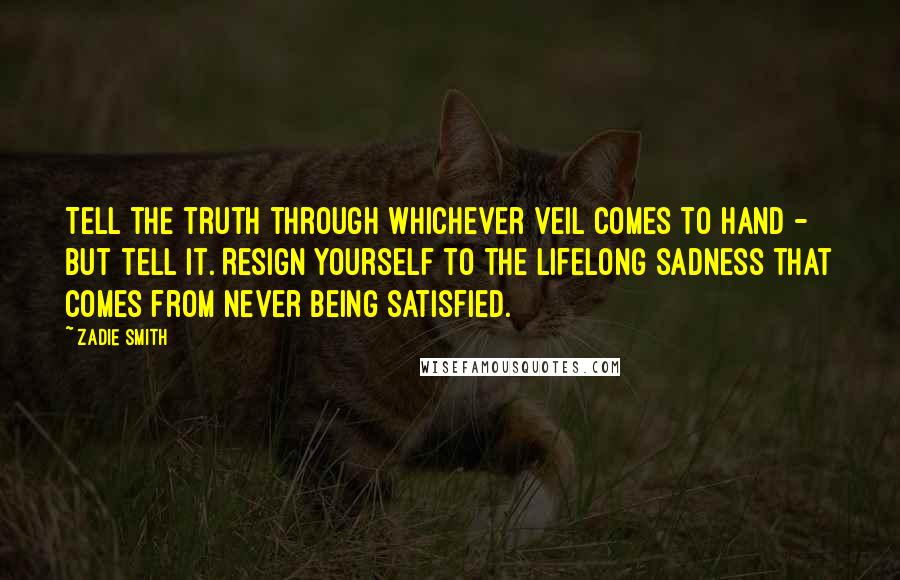 Zadie Smith Quotes: Tell the truth through whichever veil comes to hand - but tell it. Resign yourself to the lifelong sadness that comes from never being satisfied.