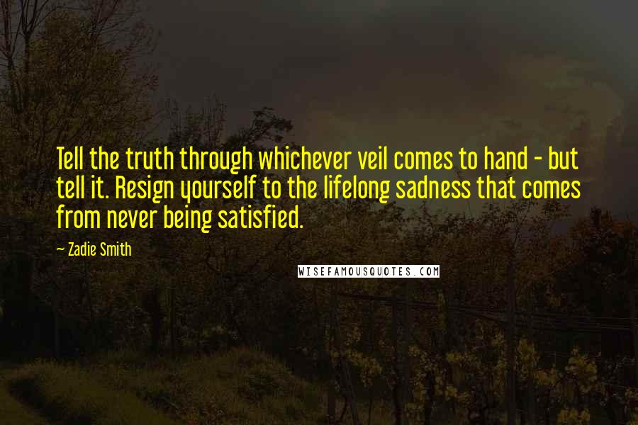 Zadie Smith Quotes: Tell the truth through whichever veil comes to hand - but tell it. Resign yourself to the lifelong sadness that comes from never being satisfied.