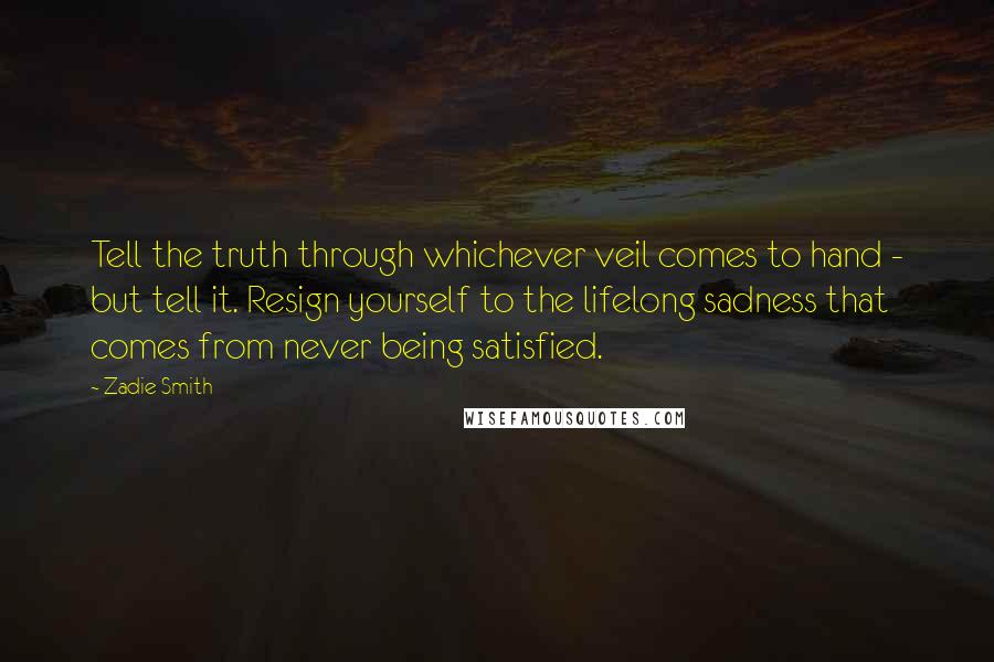 Zadie Smith Quotes: Tell the truth through whichever veil comes to hand - but tell it. Resign yourself to the lifelong sadness that comes from never being satisfied.