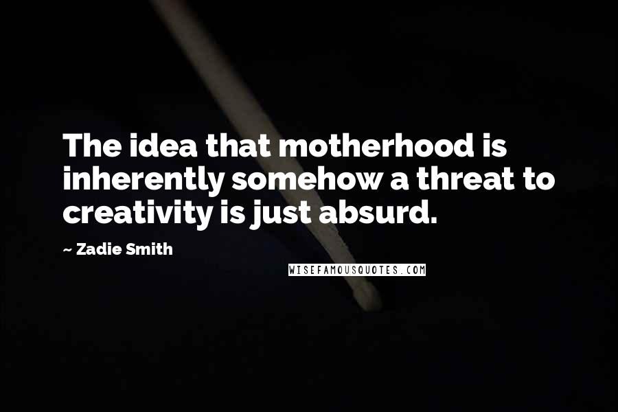 Zadie Smith Quotes: The idea that motherhood is inherently somehow a threat to creativity is just absurd.