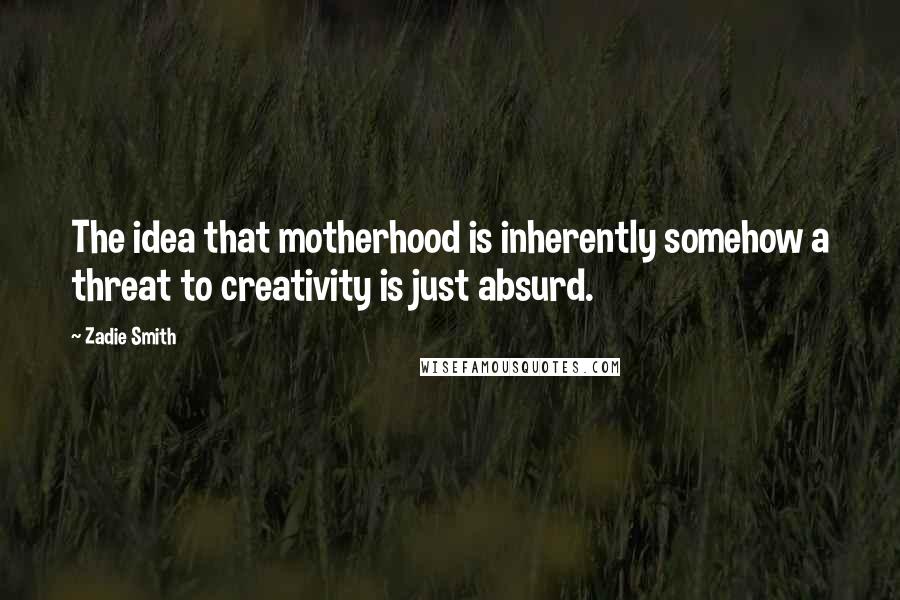 Zadie Smith Quotes: The idea that motherhood is inherently somehow a threat to creativity is just absurd.