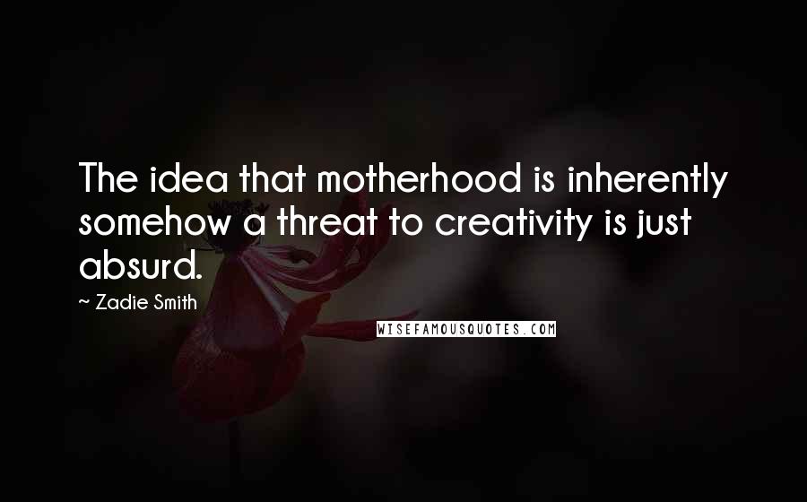 Zadie Smith Quotes: The idea that motherhood is inherently somehow a threat to creativity is just absurd.