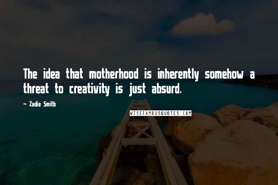Zadie Smith Quotes: The idea that motherhood is inherently somehow a threat to creativity is just absurd.