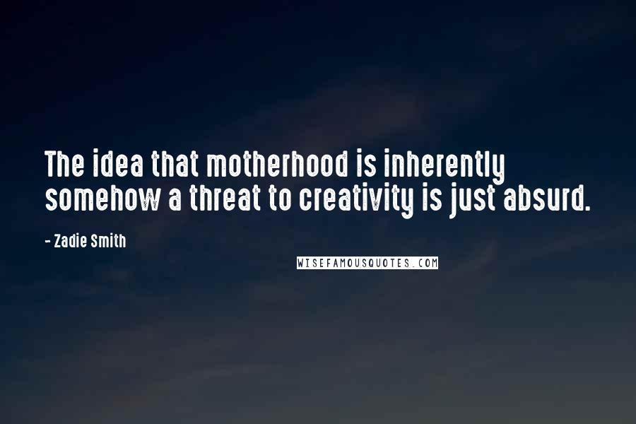 Zadie Smith Quotes: The idea that motherhood is inherently somehow a threat to creativity is just absurd.