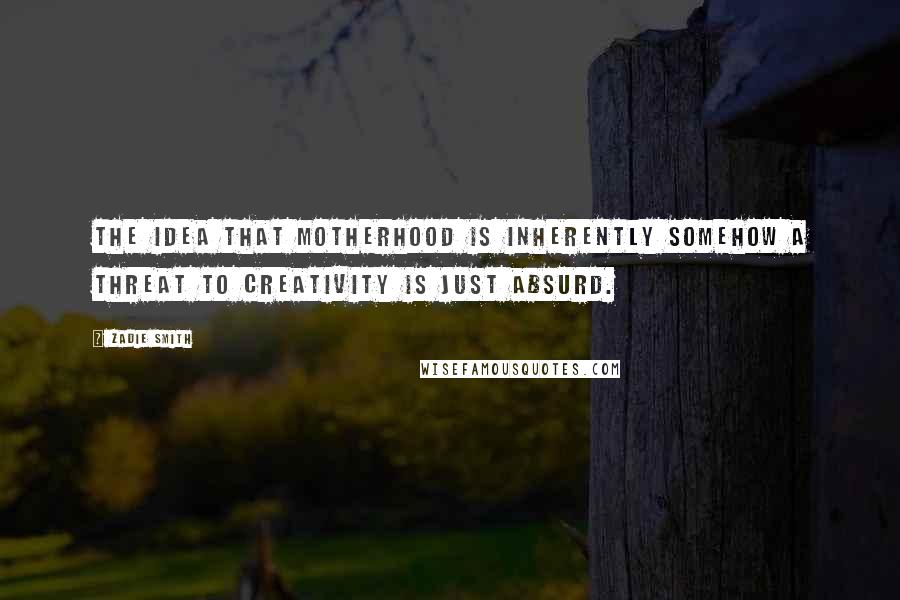 Zadie Smith Quotes: The idea that motherhood is inherently somehow a threat to creativity is just absurd.