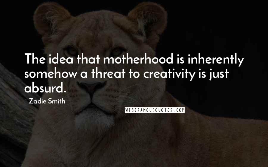 Zadie Smith Quotes: The idea that motherhood is inherently somehow a threat to creativity is just absurd.