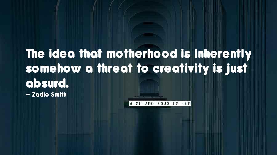 Zadie Smith Quotes: The idea that motherhood is inherently somehow a threat to creativity is just absurd.