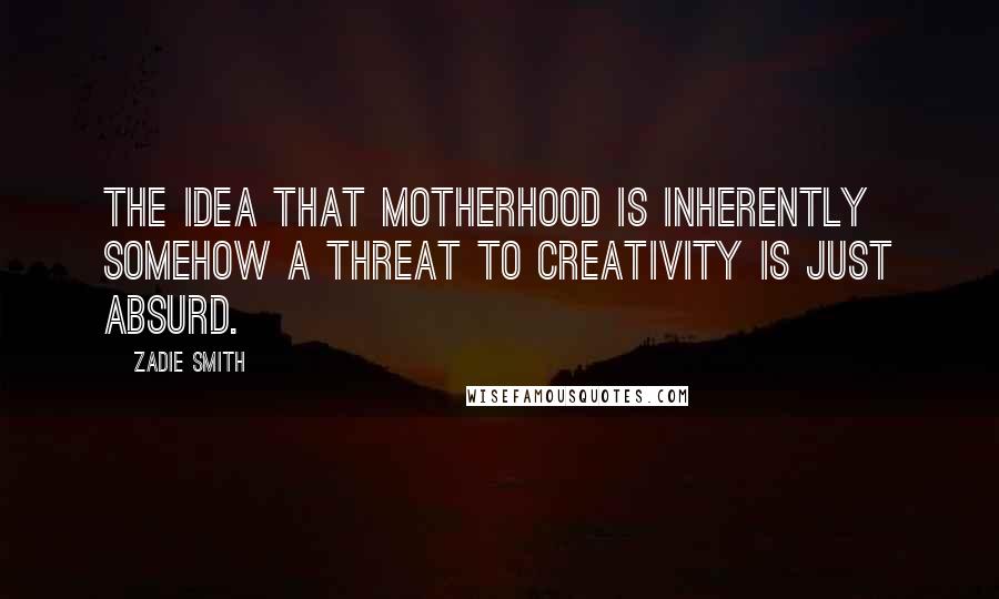 Zadie Smith Quotes: The idea that motherhood is inherently somehow a threat to creativity is just absurd.