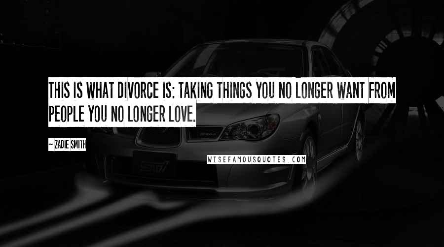 Zadie Smith Quotes: This is what divorce is: taking things you no longer want from people you no longer love.