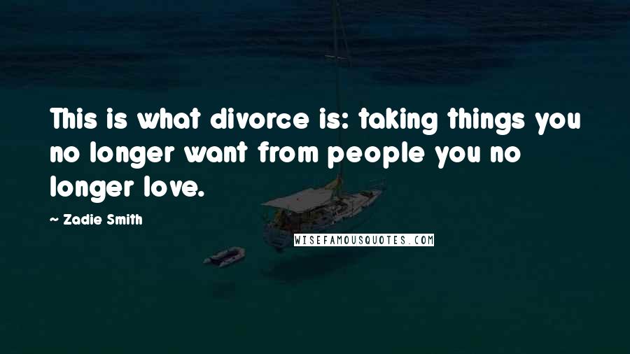 Zadie Smith Quotes: This is what divorce is: taking things you no longer want from people you no longer love.