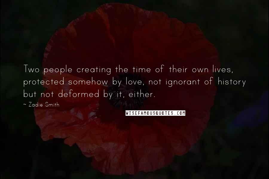 Zadie Smith Quotes: Two people creating the time of their own lives, protected somehow by love, not ignorant of history but not deformed by it, either.