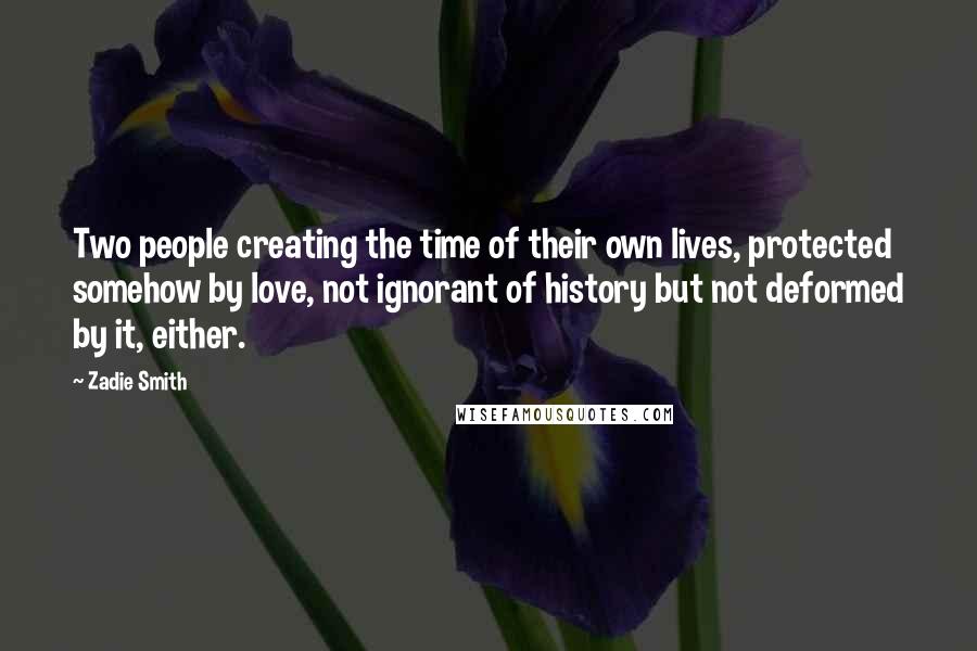 Zadie Smith Quotes: Two people creating the time of their own lives, protected somehow by love, not ignorant of history but not deformed by it, either.