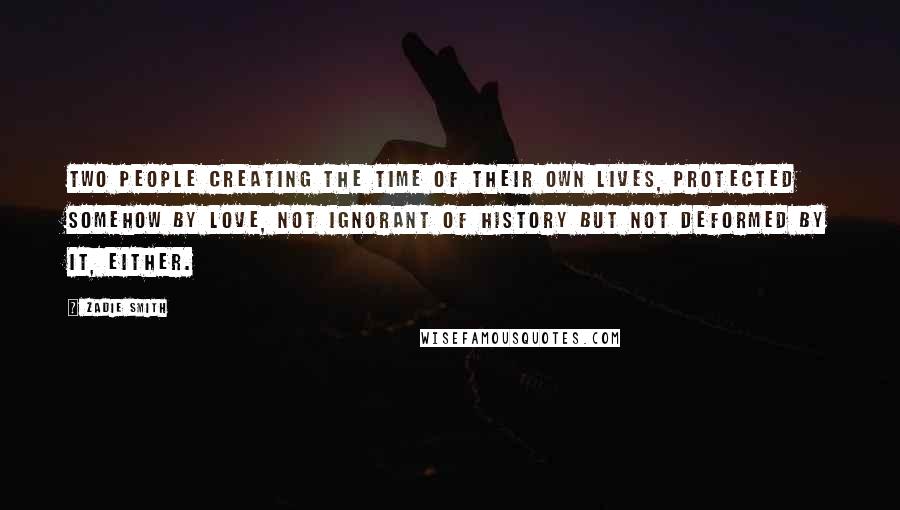 Zadie Smith Quotes: Two people creating the time of their own lives, protected somehow by love, not ignorant of history but not deformed by it, either.