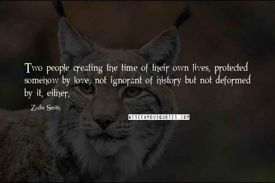 Zadie Smith Quotes: Two people creating the time of their own lives, protected somehow by love, not ignorant of history but not deformed by it, either.