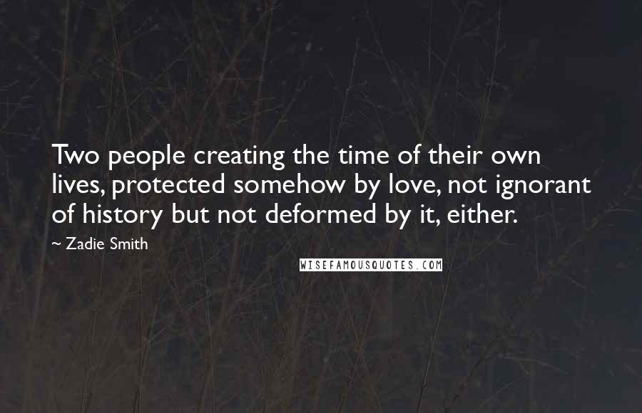 Zadie Smith Quotes: Two people creating the time of their own lives, protected somehow by love, not ignorant of history but not deformed by it, either.