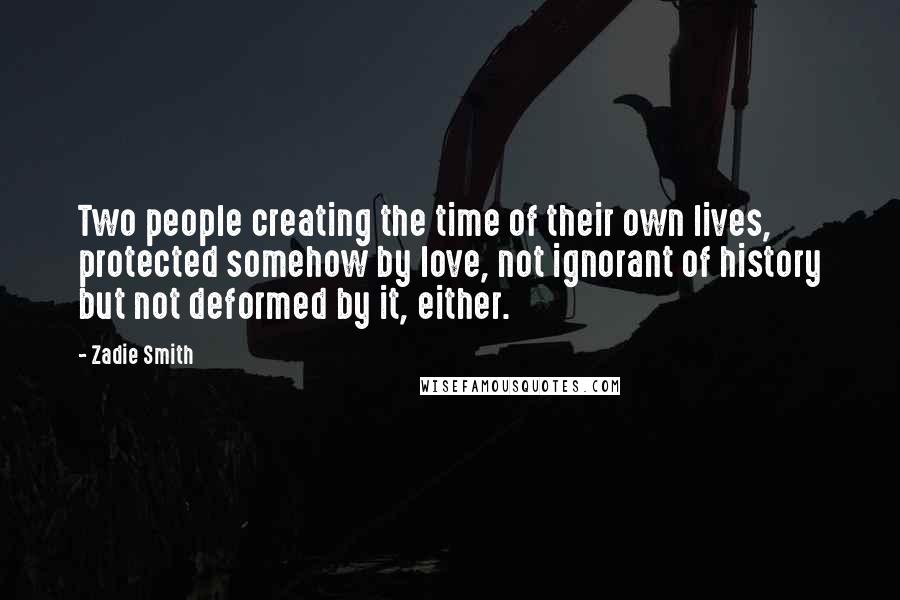 Zadie Smith Quotes: Two people creating the time of their own lives, protected somehow by love, not ignorant of history but not deformed by it, either.