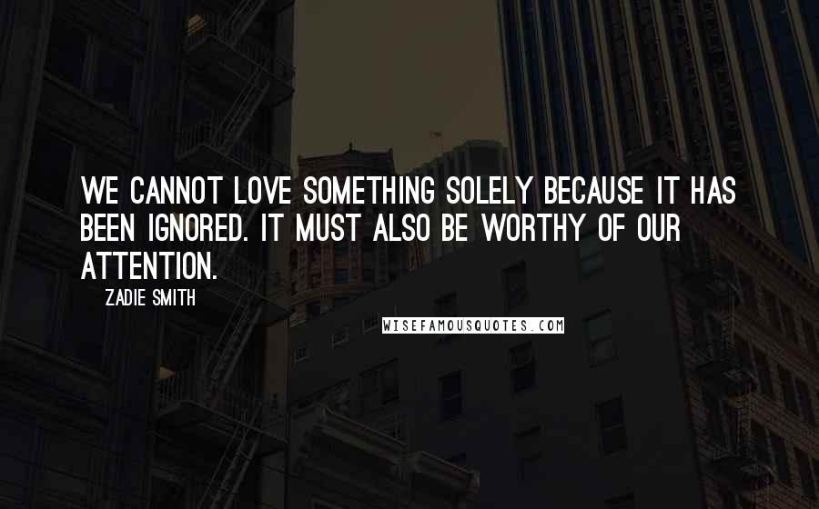 Zadie Smith Quotes: We cannot love something solely because it has been ignored. It must also be worthy of our attention.