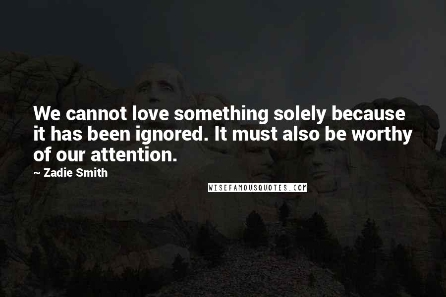 Zadie Smith Quotes: We cannot love something solely because it has been ignored. It must also be worthy of our attention.