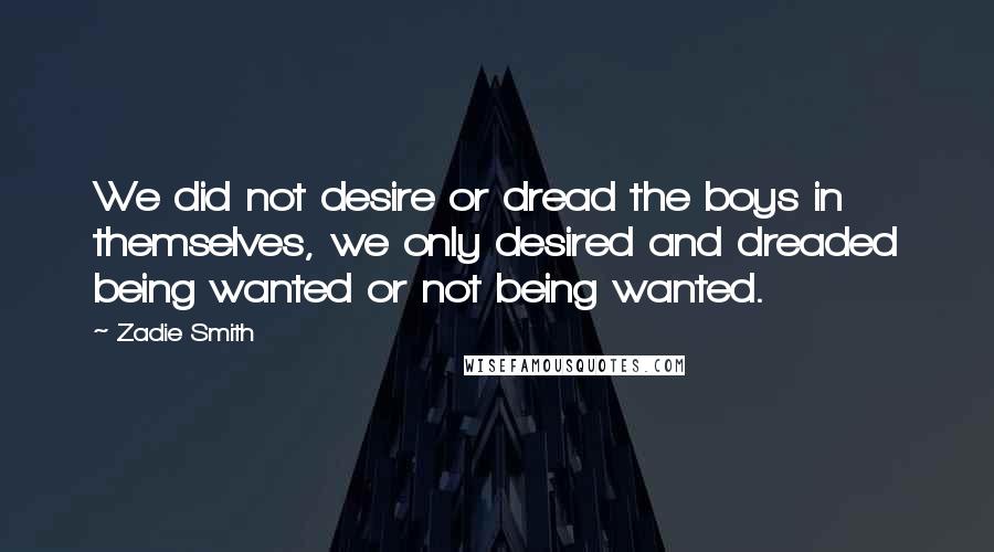 Zadie Smith Quotes: We did not desire or dread the boys in themselves, we only desired and dreaded being wanted or not being wanted.