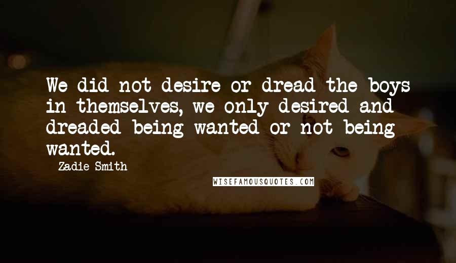 Zadie Smith Quotes: We did not desire or dread the boys in themselves, we only desired and dreaded being wanted or not being wanted.