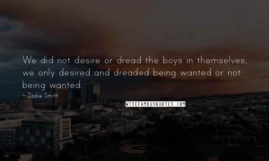 Zadie Smith Quotes: We did not desire or dread the boys in themselves, we only desired and dreaded being wanted or not being wanted.