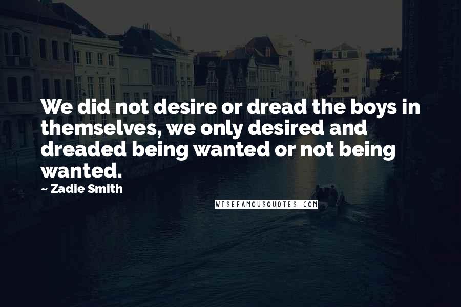 Zadie Smith Quotes: We did not desire or dread the boys in themselves, we only desired and dreaded being wanted or not being wanted.