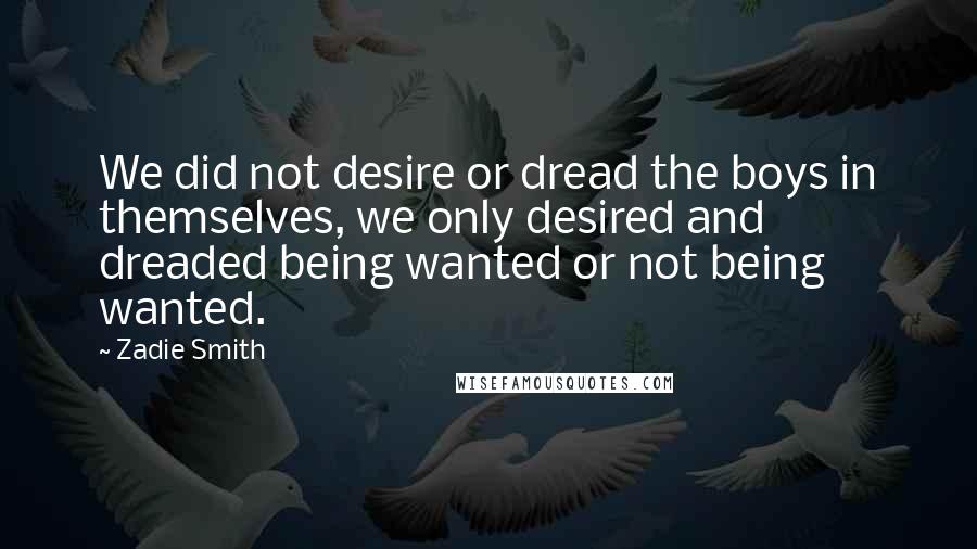 Zadie Smith Quotes: We did not desire or dread the boys in themselves, we only desired and dreaded being wanted or not being wanted.