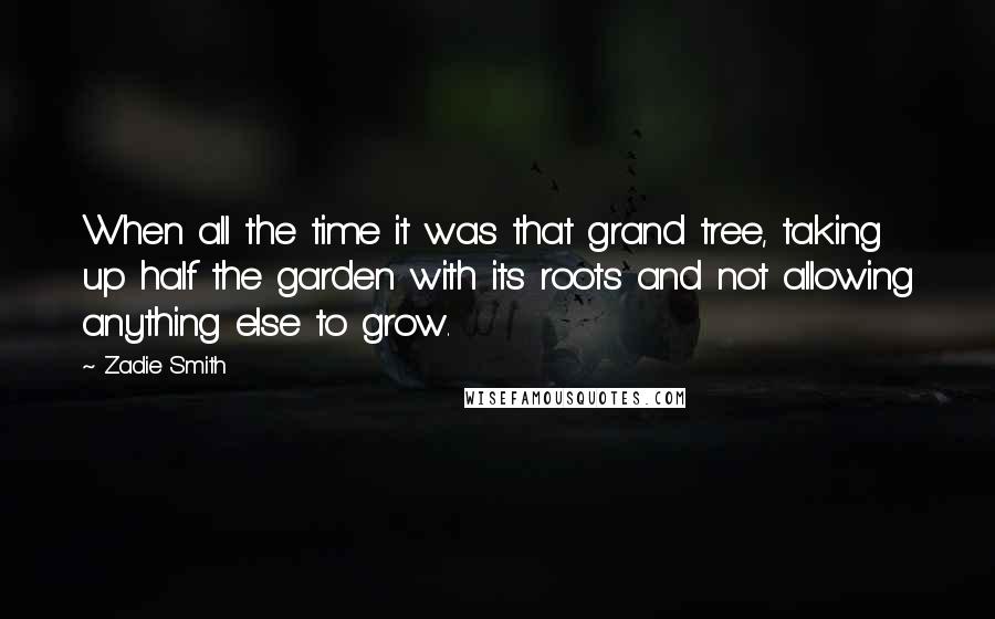 Zadie Smith Quotes: When all the time it was that grand tree, taking up half the garden with its roots and not allowing anything else to grow.