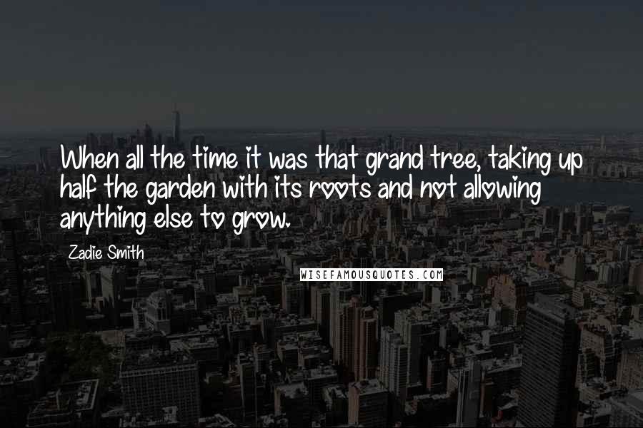 Zadie Smith Quotes: When all the time it was that grand tree, taking up half the garden with its roots and not allowing anything else to grow.