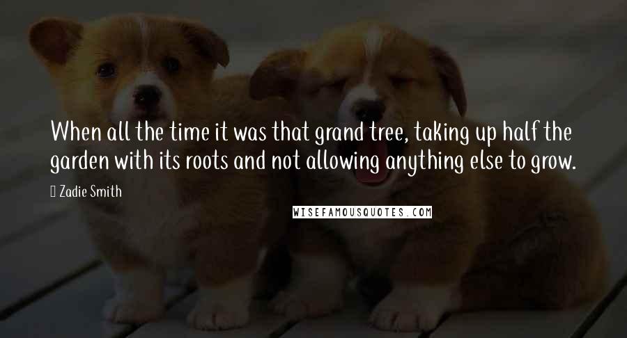 Zadie Smith Quotes: When all the time it was that grand tree, taking up half the garden with its roots and not allowing anything else to grow.