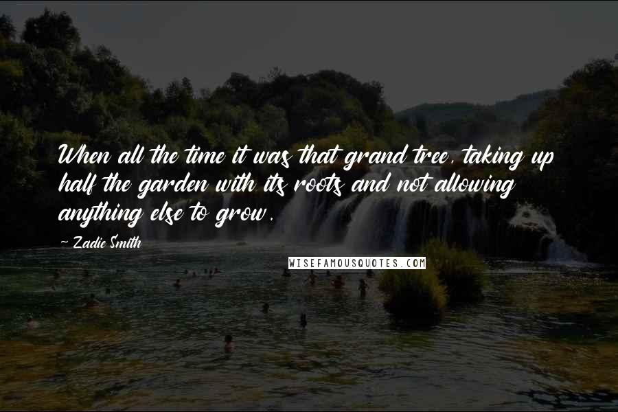 Zadie Smith Quotes: When all the time it was that grand tree, taking up half the garden with its roots and not allowing anything else to grow.