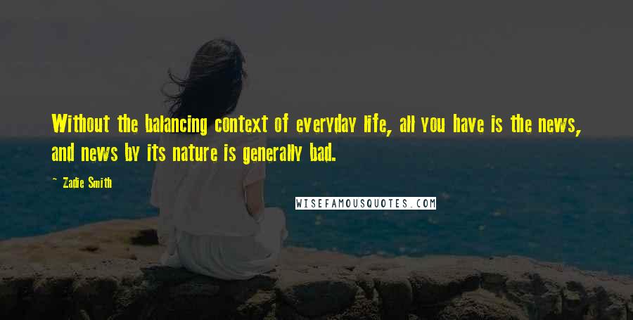 Zadie Smith Quotes: Without the balancing context of everyday life, all you have is the news, and news by its nature is generally bad.