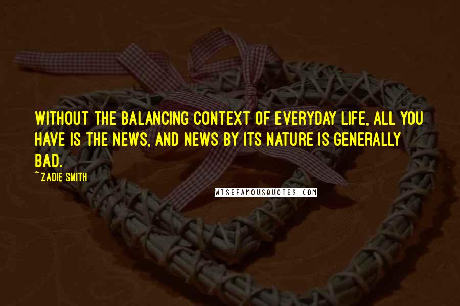 Zadie Smith Quotes: Without the balancing context of everyday life, all you have is the news, and news by its nature is generally bad.