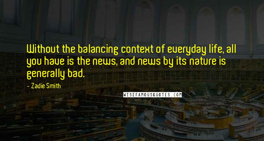 Zadie Smith Quotes: Without the balancing context of everyday life, all you have is the news, and news by its nature is generally bad.