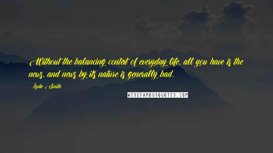 Zadie Smith Quotes: Without the balancing context of everyday life, all you have is the news, and news by its nature is generally bad.