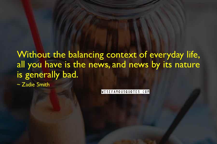 Zadie Smith Quotes: Without the balancing context of everyday life, all you have is the news, and news by its nature is generally bad.