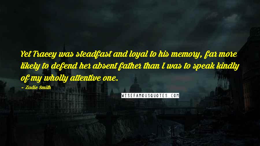 Zadie Smith Quotes: Yet Tracey was steadfast and loyal to his memory, far more likely to defend her absent father than I was to speak kindly of my wholly attentive one.