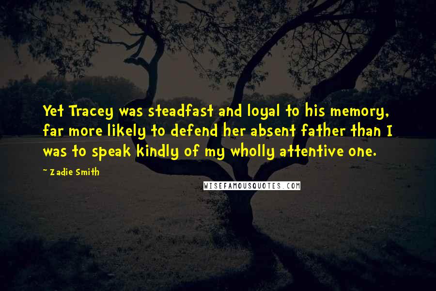 Zadie Smith Quotes: Yet Tracey was steadfast and loyal to his memory, far more likely to defend her absent father than I was to speak kindly of my wholly attentive one.