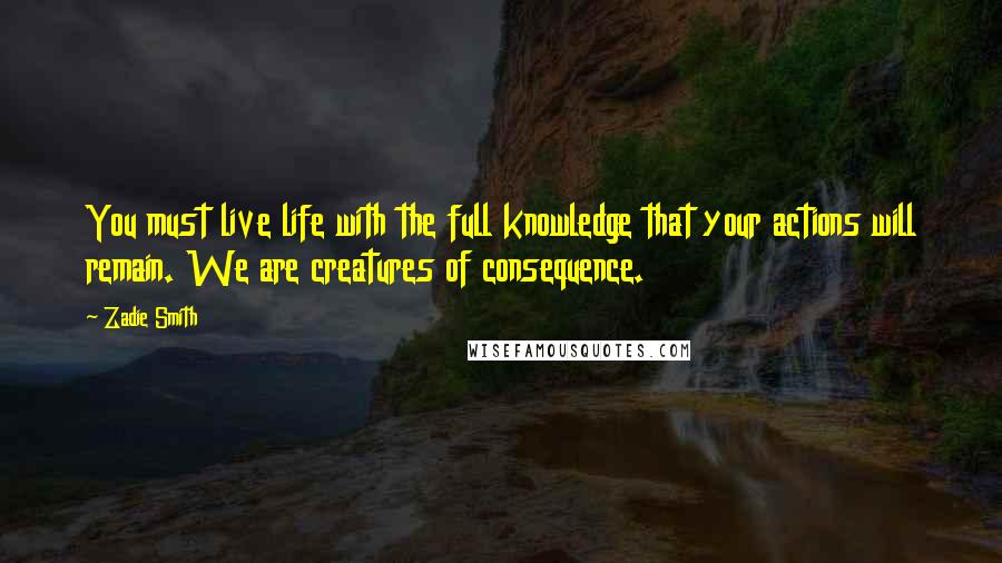 Zadie Smith Quotes: You must live life with the full knowledge that your actions will remain. We are creatures of consequence.