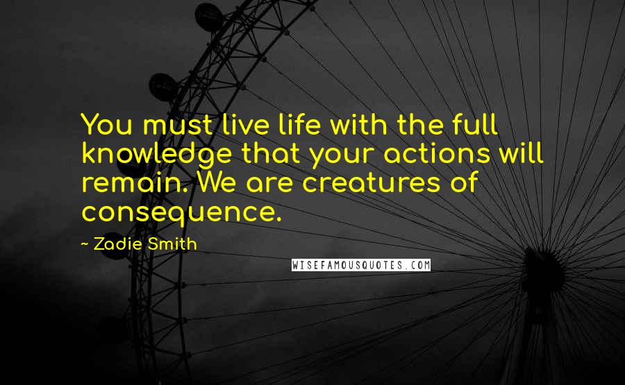 Zadie Smith Quotes: You must live life with the full knowledge that your actions will remain. We are creatures of consequence.