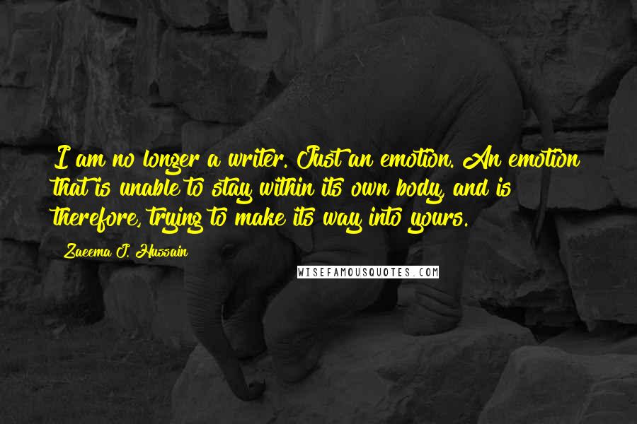 Zaeema J. Hussain Quotes: I am no longer a writer. Just an emotion. An emotion that is unable to stay within its own body, and is therefore, trying to make its way into yours.