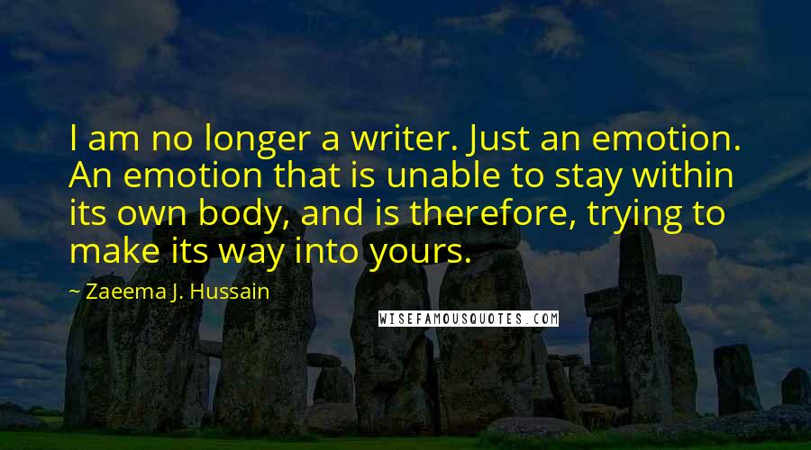 Zaeema J. Hussain Quotes: I am no longer a writer. Just an emotion. An emotion that is unable to stay within its own body, and is therefore, trying to make its way into yours.