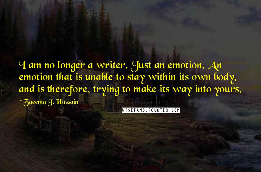 Zaeema J. Hussain Quotes: I am no longer a writer. Just an emotion. An emotion that is unable to stay within its own body, and is therefore, trying to make its way into yours.