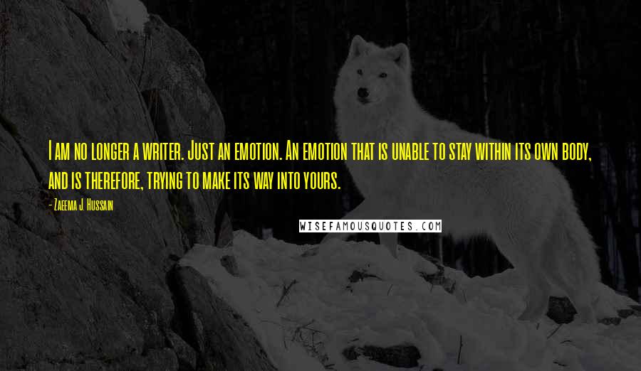 Zaeema J. Hussain Quotes: I am no longer a writer. Just an emotion. An emotion that is unable to stay within its own body, and is therefore, trying to make its way into yours.