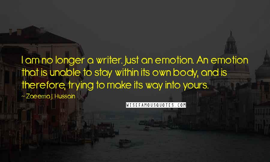 Zaeema J. Hussain Quotes: I am no longer a writer. Just an emotion. An emotion that is unable to stay within its own body, and is therefore, trying to make its way into yours.