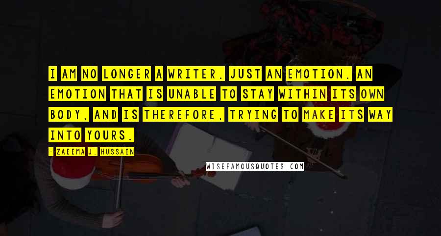 Zaeema J. Hussain Quotes: I am no longer a writer. Just an emotion. An emotion that is unable to stay within its own body, and is therefore, trying to make its way into yours.